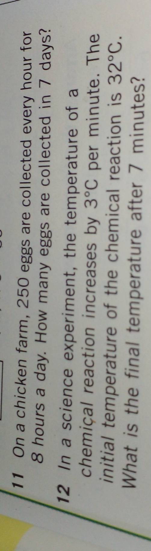 On a chicken farm, 250 eggs are collected every hour for
8 hours a day. How many eggs are collected in 7 days? 
12 In a science experiment, the temperature of a 
chemical reaction increases by 3°C per minute. The 
initial temperature of the chemical reaction is 32°C. 
What is the final temperature after 7 minutes?