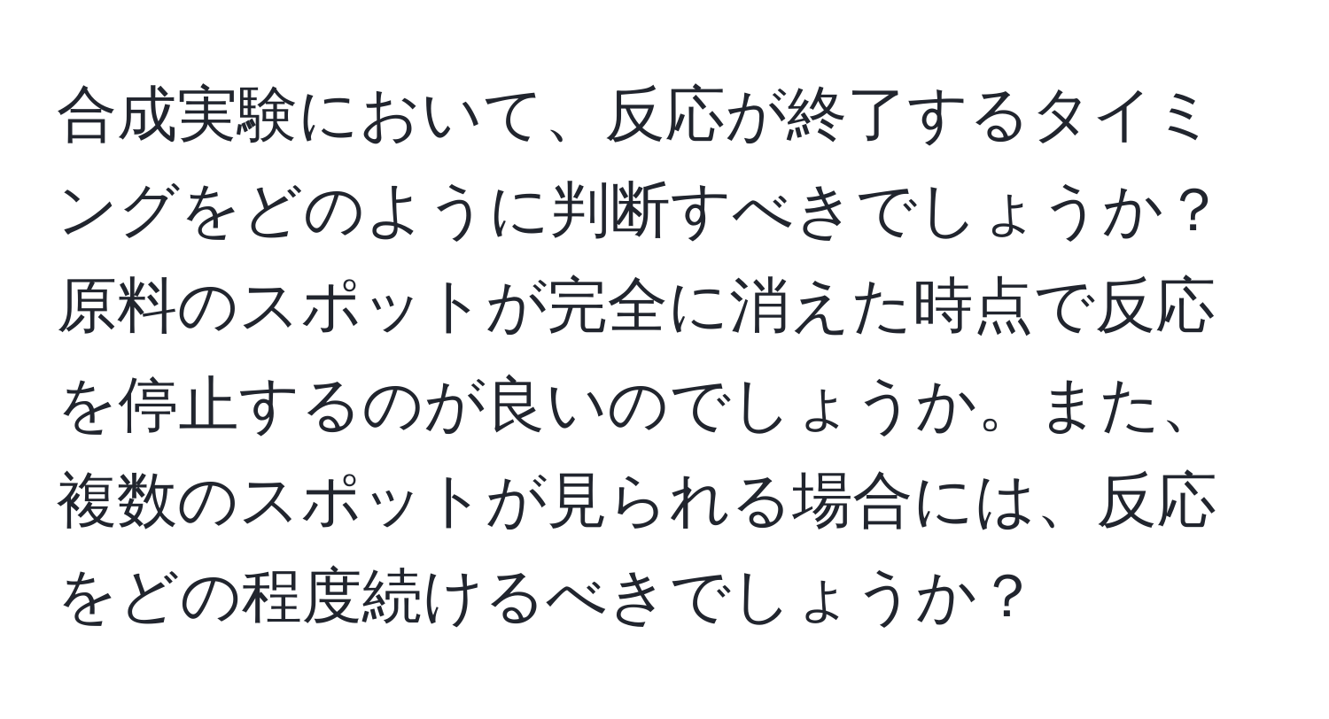 合成実験において、反応が終了するタイミングをどのように判断すべきでしょうか？原料のスポットが完全に消えた時点で反応を停止するのが良いのでしょうか。また、複数のスポットが見られる場合には、反応をどの程度続けるべきでしょうか？