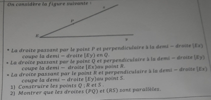 La droite passant par le point P et perpendiculaire à la demi - droite (Ez) 
coupe la demi - droite [Ey) en Q. 
La droite passant par le point Q et perpendiculaire à la demi - droite (Ey) 
coupe la demi — droite [Ex) au point R. 
La droite passant par le point R et perpendiculaire à la demi - droite (Ez) 
coupe la demi - droite [Ey) au point S. 
1) Construire les points 0: R et S. 
2) Montrer que les droites (PQ) et (RS) sont parallèles.