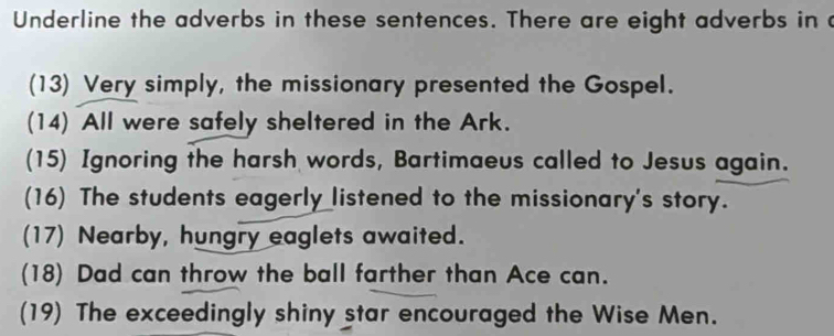 Underline the adverbs in these sentences. There are eight adverbs in c 
(13) Very simply, the missionary presented the Gospel. 
(14) All were safely sheltered in the Ark. 
(15) Ignoring the harsh words, Bartimaeus called to Jesus again. 
(16) The students eagerly listened to the missionary's story. 
(17) Nearby, hungry eaglets awaited. 
(18) Dad can throw the ball farther than Ace can. 
(19) The exceedingly shiny star encouraged the Wise Men.