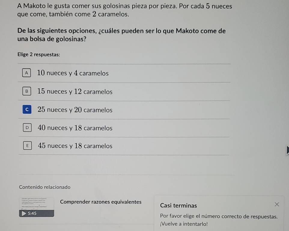 A Makoto le gusta comer sus golosinas pieza por pieza. Por cada 5 nueces
que come, también come 2 caramelos.
De las siguientes opciones, ¿cuáles pueden ser lo que Makoto come de
una bolsa de golosinas?
Elige 2 respuestas:
A 10 nueces y 4 caramelos
B 15 nueces y 12 caramelos
25 nueces y 20 caramelos
40 nueces y 18 caramelos
45 nueces y 18 caramelos
Contenido relacionado
_ he
Comprender razones equivalentes Casi terminas
5:45 Por favor elige el número correcto de respuestas.
¡Vuelve a intentarlo!