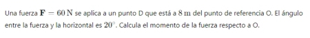 Una fuerza F=60N se aplica a un punto D que está a 8 m del punto de referencia O. El ángulo 
entre la fuerza y la horizontal es 20° '. Calcula el momento de la fuerza respecto a O.