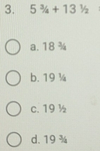 5^3/_4+13^1/_2
a. 18 ¾
b. 19 ¼
c. 19 ½
d. 19 ¾