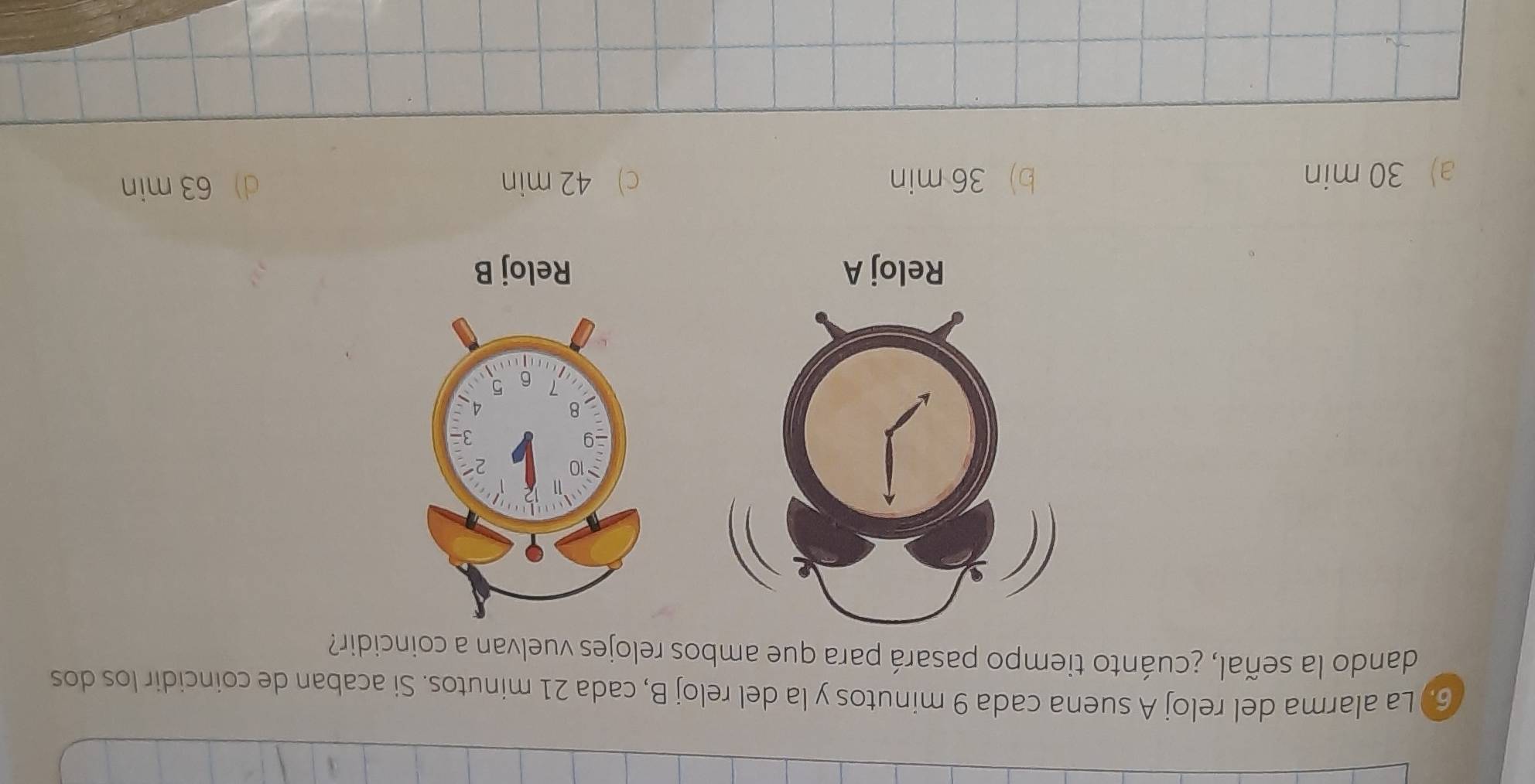 6.) La alarma del reloj A suena cada 9 minutos y la del reloj B, cada 21 minutos. Si acaban de coincidir los dos
dando la señal, ¿cuánto tiempo pasará para que ambos relojes vuelvan a coincidir?
Reloj B
a) 30 min b) 36 min c) 42 min d) 63 min