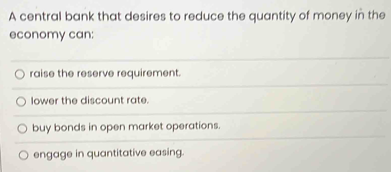 A central bank that desires to reduce the quantity of money in the
economy can:
raise the reserve requirement.
lower the discount rate.
buy bonds in open market operations.
engage in quantitative easing.