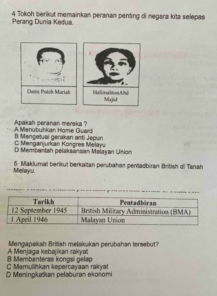 Tokoh berikut memainkan peranan penting di negara kita selepas
Perang Dunia Kedua.
Apakah peranan mereka ?
A Menubuhkan Home Guard
B Mengetuai gerakan anti Jepun
C Menganjurkan Kongres Melayu
D Membantah pelaksanaan Malayan Union
5 Maklumat berikut berkaitan perubahan pentadbiran British di Tanah
Melayu.
Mengapakah British melakukan perubahan tersebut?
A Menjaga kebajikan rakyat
B Membanteras kongsi gelap
C Memulihkan kepercayaan rakyat
D Meningkatkan pelaburan ekonomi