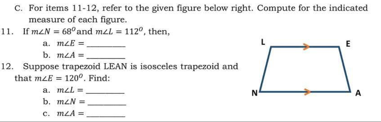 For items 11-12, refer to the given figure below right. Compute for the indicated 
measure of each figure. 
11. If m∠ N=68° and m∠ L=112° , then, 
a. m∠ E= _ 
b. m∠ A= _ 
12. Suppose trapezoid LEAN is isosceles trapezoid and 
that m∠ E=120°. Find: 
a. m∠ L= _ 
b. m∠ N= _ 
c. m∠ A= _