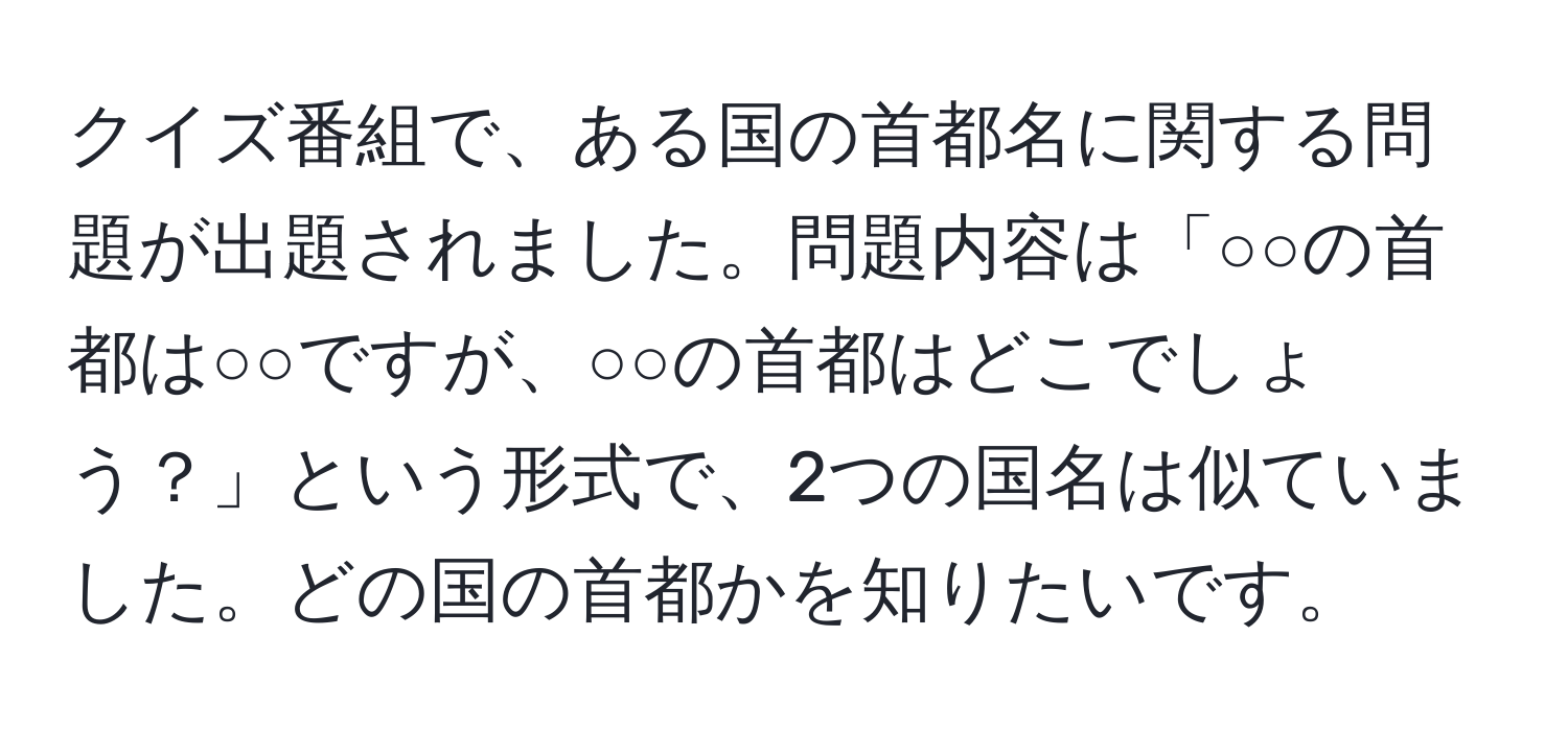 クイズ番組で、ある国の首都名に関する問題が出題されました。問題内容は「○○の首都は○○ですが、○○の首都はどこでしょう？」という形式で、2つの国名は似ていました。どの国の首都かを知りたいです。