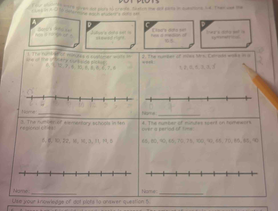 Four students were given det plots to create, Statoh me ael pists in queations t4. Than wst the 
clues in A-D to determine each student's daid set. 
A 
D 
D 
Sara's data set Elpars doña set 
has a ronge of 5. Julius's data eet ls has a median o lnea si dista pet às 
symetrical 
skewed right . 105.. 
1. The number of minutes a customer waits in 2. The numéer of miles Mrs. Estrada walks in a 
line at the grosery curbside pickop: week.
6, 9, 12, 7; 6, 10, 8, 8, 5, 5, 7.5 12, 0, 5,७、३, 3
19 40
D 
Name: _Name ._ 
3. The number of elementary schools in ten 4. The number of minutes spent on homework 
regional cifies: over a period of time:
5, 8, 10, 22, 16, 16, 3, 11, 19, 5
Name: _Name:_ 
Use your knowledge of dot plots to answer question 5.