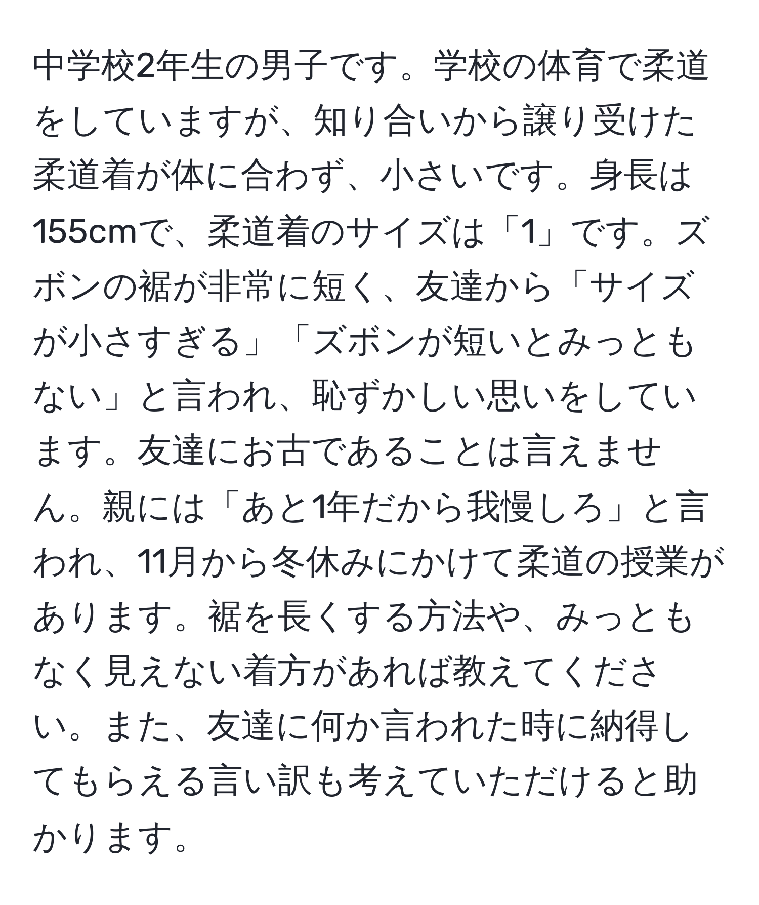 中学校2年生の男子です。学校の体育で柔道をしていますが、知り合いから譲り受けた柔道着が体に合わず、小さいです。身長は155cmで、柔道着のサイズは「1」です。ズボンの裾が非常に短く、友達から「サイズが小さすぎる」「ズボンが短いとみっともない」と言われ、恥ずかしい思いをしています。友達にお古であることは言えません。親には「あと1年だから我慢しろ」と言われ、11月から冬休みにかけて柔道の授業があります。裾を長くする方法や、みっともなく見えない着方があれば教えてください。また、友達に何か言われた時に納得してもらえる言い訳も考えていただけると助かります。