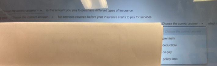 te comict anower --_ is the amount you pay to purchase different types of insurance.
s your -- Chroope the comect answer -- ~ for services covered before your insurance starts to pay for services.
Choose the correct answer - + , which
Choose the cortect al wer
premium
deductible
co-pay
policy limit