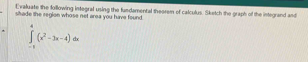 Evaluate the following integral using the fundamental theorem of calculus. Sketch the graph of the integrand and 
shade the region whose net area you have found.
∈tlimits _(-1)^4(x^2-3x-4)dx