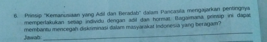 Prinsip ''Kemanusiaan yang Adil dan Beradab'' dalam Pancasila mengajarkan pentingnya 
memperlakukan setiap individu dengan adil dan hormat. Bagaimana prinsip ini dapat 
_ 
membantu mencegah diskriminasi dalam masyarakat Indonesia yang beragam? 
Jawab: