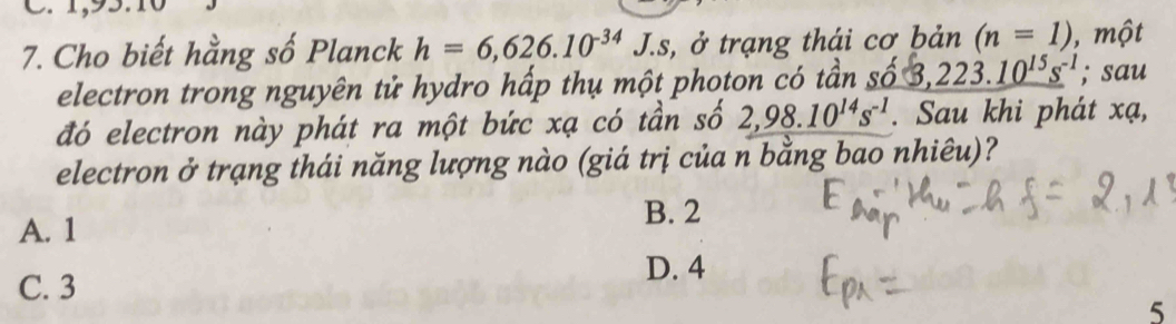 Cho biết hằng số Planck h=6,626.10^(-34)J.s is, ở trạng thái cơ bản (n=1) , một
electron trong nguyên tử hydro hấp thụ một photon có tần số 3, 223.10^(15)s^(-1); sau
đó electron này phát ra một bức xạ có tần số 2,98.10^(14)s^(-1). Sau khi phát xạ,
electron ở trạng thái năng lượng nào (giá trị của n bằng bao nhiêu)?
B. 2
A. 1
D. 4
C. 3
5