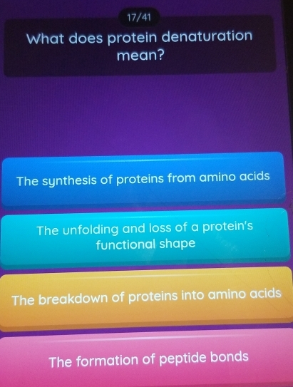 17/41
What does protein denaturation
mean?
The synthesis of proteins from amino acids
The unfolding and loss of a protein's
functional shape
The breakdown of proteins into amino acids
The formation of peptide bonds