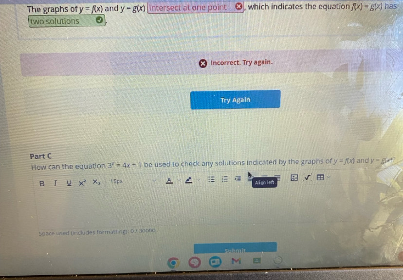 The graphs of y=f(x) and y=g(x) intersect at one point , which indicates the equation f(x)=g(x) has 
two solutions 
Part C and y=g(x^2
How can the equation 3^x=4x+1 be used to check any solutions indicated by the graphs of y=f(x)
B I X^2 X_2 15px Align left 
Space used (includes formatting): 0.7 30000 
Submit 
M
