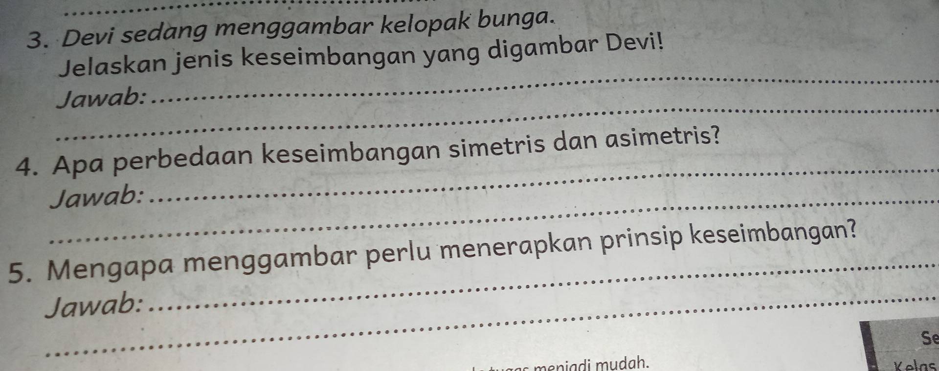 Devi sedang menggambar kelopak bunga. 
Jelaskan jenis keseimbangan yang digambar Devi! 
_ 
Jawab: 
_ 
4. Apa perbedaan keseimbangan simetris dan asimetris? 
Jawab: 
_ 
_ 
_ 
5. Mengapa menggambar perlu menerapkan prinsip keseimbangan? 
Jawab: 
Se 
eniadi mudah. Velns