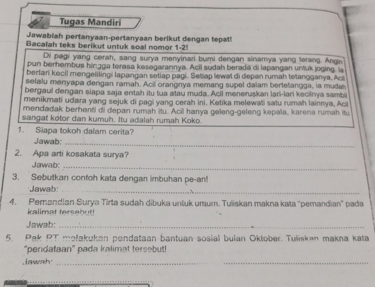 Tugas Mandiri 
Jawablah pertanyaan-pertanyaan berikut dengan tepat! 
Bacalah teks berikut untuk soal nomor 1-2! 
Di pagi yang cerah, sang surya menyinari bumi dengan sinamya yang terang. Angin 
pun berhembus hingga terasa kesegarannya. Acil sudah berada di lapangan untuk joging. la 
berlari kecil mengelilingi lapangan setiap pagi. Setiap lewat di depan rumah tetangganya. Aci 
selalu menyapa dengan ramah. Acil orangnya memang supel dalam bertetangga, ia mudah 
bergaul dengan siapa saja entah itu tua atau muda. Acil meneruskan lari-lari kecilnya sambil 
menikmati udara yang sejuk di pagi yang cerah ini, Ketika melewati satu rumah lainnya, Aci 
mendadak berhenti di depan rumah itu. Acil hanya geleng-geleng kepala, karena rumah itu 
sangat kotor dan kumuh. Itu adalah rumah Koko. 
1. Siapa tokoh dalam cerita? 
Jawab:_ 
2. Apa arti kosakata surya? 
Jawab:_ 
3. Sebutkan contoh kata dengan imbuhan pe-an! 
Jawab:_ 
4. Pemandian Surya Tirta sudah dibuka untuk umum. Tuliskan makna kata "pemandian" pada 
kalimat tersebut! 
Jawab:_ 
5. Pak PT melakukan pendataan bantuan sosial bulan Oktober. Tuliskan makna kata 
“pendataan” pada kalimat tersebut! 
Jawah·_