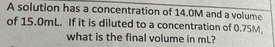 A solution has a concentration of 14.0M and a volume 
of 15.0mL. If it is diluted to a concentration of 0.75M, 
what is the final volume in mL?