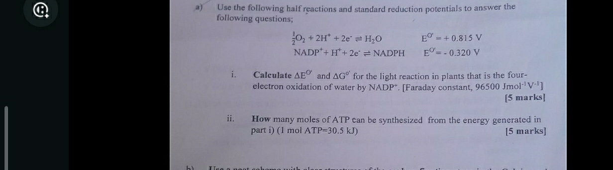 Use the following half reactions and standard reduction potentials to answer the 
following questions;
 1/2 O_2+2H^++2e^-leftharpoons H_2O E^(O')=+0.815V
NADP^++H^++2e^-leftharpoons NADPH E^(O')=-0.320V
i. Calculate △ E^(O') and △ G° for the light reaction in plants that is the four- 
electron oxidation of water by NADP^+. [Faraday constant, 96500 Jmol I^(-1)V^(-1)]
[5 marks] 
ii. How many moles of ATP can be synthesized from the energy generated in 
part i) (1 mol ATP=30.5kJ [5 marks]