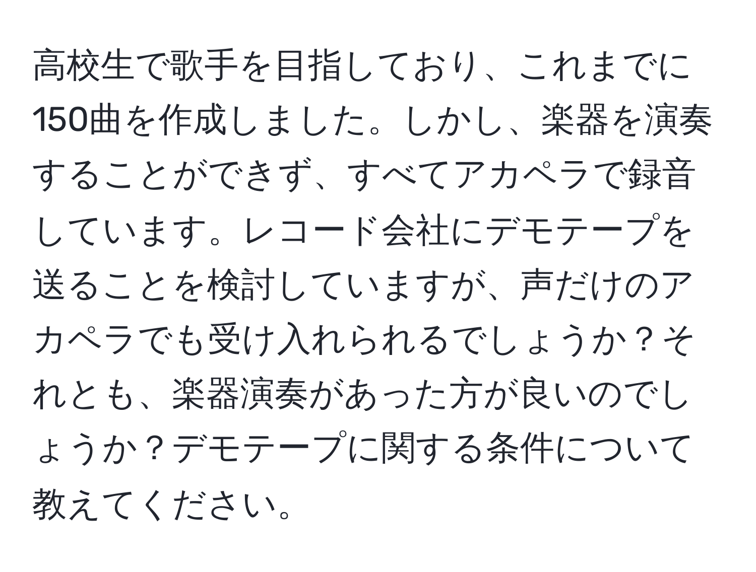 高校生で歌手を目指しており、これまでに150曲を作成しました。しかし、楽器を演奏することができず、すべてアカペラで録音しています。レコード会社にデモテープを送ることを検討していますが、声だけのアカペラでも受け入れられるでしょうか？それとも、楽器演奏があった方が良いのでしょうか？デモテープに関する条件について教えてください。