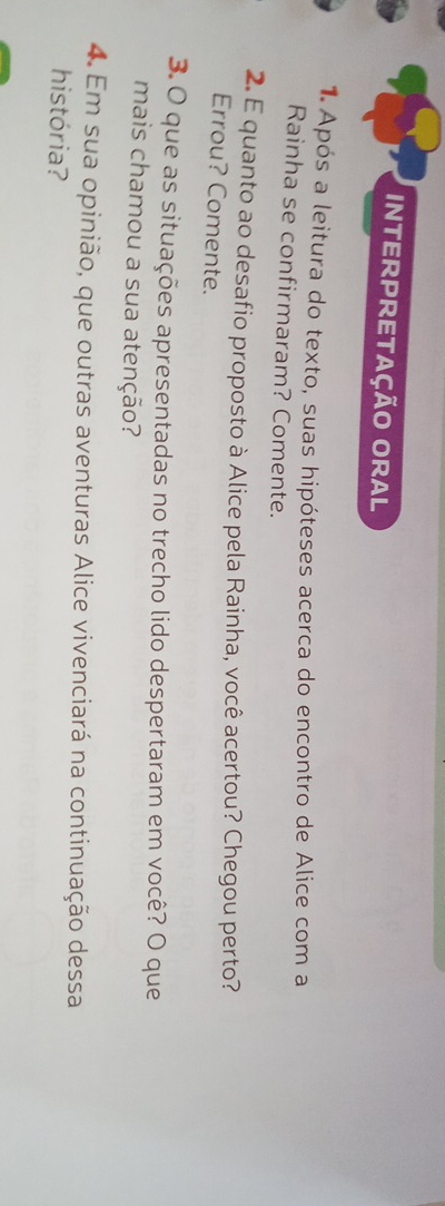 INTERPRETAÇÃO ORAL 
1 Após a leitura do texto, suas hipóteses acerca do encontro de Alice com a 
Rainha se confirmaram? Comente. 
2. E quanto ao desafio proposto à Alice pela Rainha, você acertou? Chegou perto? 
Errou? Comente. 
3. O que as situações apresentadas no trecho lido despertaram em você? O que 
mais chamou a sua atenção? 
4. Em sua opinião, que outras aventuras Alice vivenciará na continuação dessa 
história?