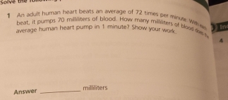 Solve the for 
1 An adult human heart beats an average of 72 times per minule with w in 
beat, it pumps 70 milliliters of blood. How many milliliters of blood de 
average human heart pump in 1 minute? Show your work 
4 
Answer_
milliliters