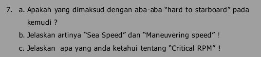 Apakah yang dimaksud dengan aba-aba “hard to starboard” pada 
kemudi ? 
b. Jelaskan artinya “Sea Speed” dan “Maneuvering speed” ! 
c. Jelaskan apa yang anda ketahui tentang “Critical RPM”!