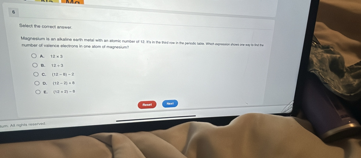 Select the correct answer.
Magnesium is an alkaline earth metal with an atomic number of 12. It's in the third row in the periodic table. Which expression shows one way to find the
number of valence electrons in one atom of magnesium?
A. 12* 3
B. 12+3
C. (12-8)-2
D. (12-2)+8
E. (12+2)-8
Reset Next
tum. All rights reserved.