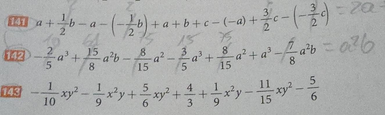 141 a+ 1/2 b-a-(- 1/2 b)+a+b+c-(-a)+ 3/2 c-(- 3/2 c)
i - 2/5 a^3+ 15/8 a^2b- 8/15 a^2- 3/5 a^3+ 8/15 a^2+a^3- 7/8 a^2b
143 - 1/10 xy^2- 1/9 x^2y+ 5/6 xy^2+ 4/3 + 1/9 x^2y- 11/15 xy^2- 5/6 