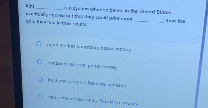 A(n) _is a system wherein banks in the United States
eventually figured out that they could print more _than the
gold they had in their vaults.
open market operation; paper money
fractional reserve; paper money
fractional reserve; fiduciary currency
open market operation; fiduciary currency