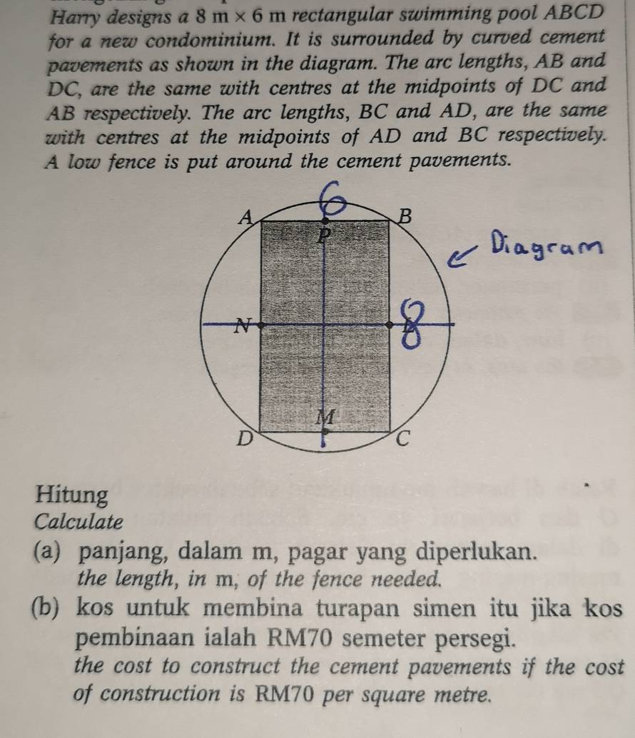 Harry designs a 8m* 6m rectangular swimming pool ABCD
for a new condominium. It is surrounded by curved cement 
pavements as shown in the diagram. The arc lengths, AB and
DC, are the same with centres at the midpoints of DC and
AB respectively. The arc lengths, BC and AD, are the same 
with centres at the midpoints of AD and BC respectively. 
A low fence is put around the cement pavements. 
Hitung 
Calculate 
(a) panjang, dalam m, pagar yang diperlukan. 
the length, in m, of the fence needed. 
(b) kos untuk membina turapan simen itu jika kos 
pembinaan ialah RM70 semeter persegi. 
the cost to construct the cement pavements if the cost 
of construction is RM70 per square metre.