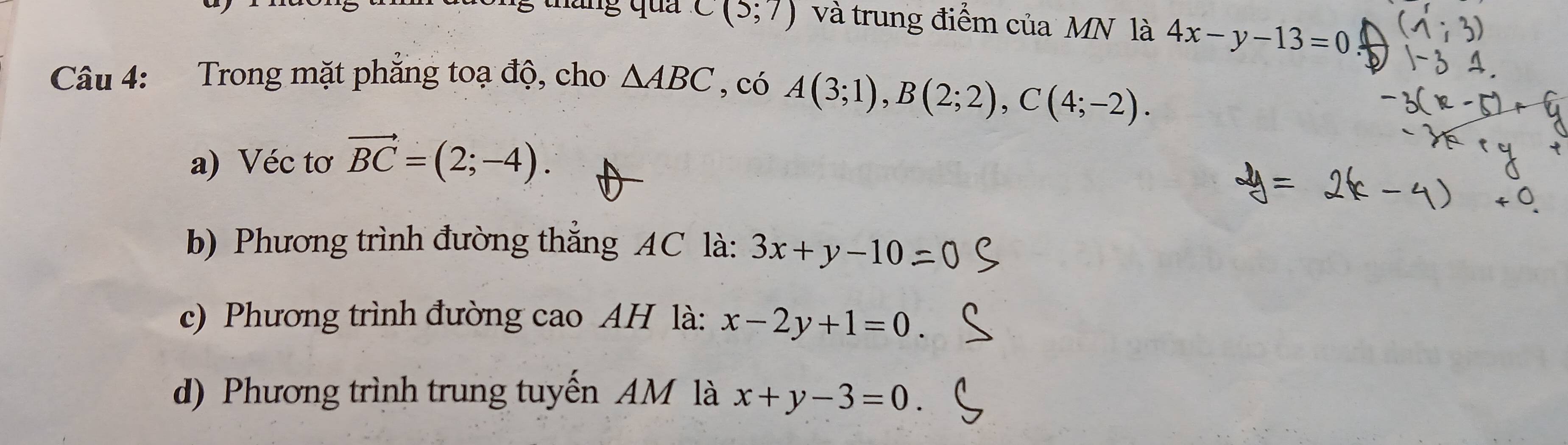 tháng qua C(5;7) và trung điểm của MN là 4x-y-13=0
Câu 4: Trong mặt phăng toạ độ, cho △ ABC , có A(3;1), B(2;2), C(4;-2).
a) Véc tơ vector BC=(2;-4).
b) Phương trình đường thắng AC là: 3x+y-10
c) Phương trình đường cao AH là: x-2y+1=0
d) Phương trình trung tuyến AM là x+y-3=0