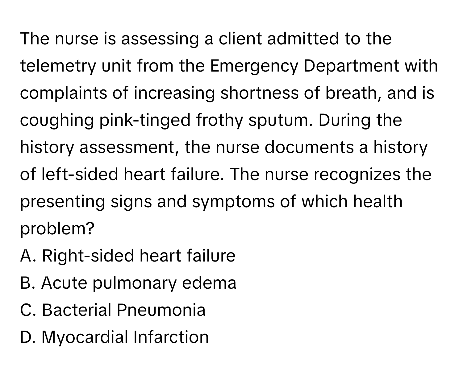 The nurse is assessing a client admitted to the telemetry unit from the Emergency Department with complaints of increasing shortness of breath, and is coughing pink-tinged frothy sputum. During the history assessment, the nurse documents a history of left-sided heart failure. The nurse recognizes the presenting signs and symptoms of which health problem?

A. Right-sided heart failure
B. Acute pulmonary edema
C. Bacterial Pneumonia
D. Myocardial Infarction