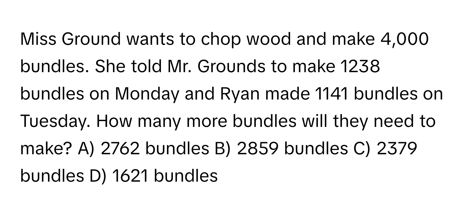 Miss Ground wants to chop wood and make 4,000 bundles. She told Mr. Grounds to make 1238 bundles on Monday and Ryan made 1141 bundles on Tuesday. How many more bundles will they need to make?  A) 2762 bundles  B) 2859 bundles  C) 2379 bundles  D) 1621 bundles