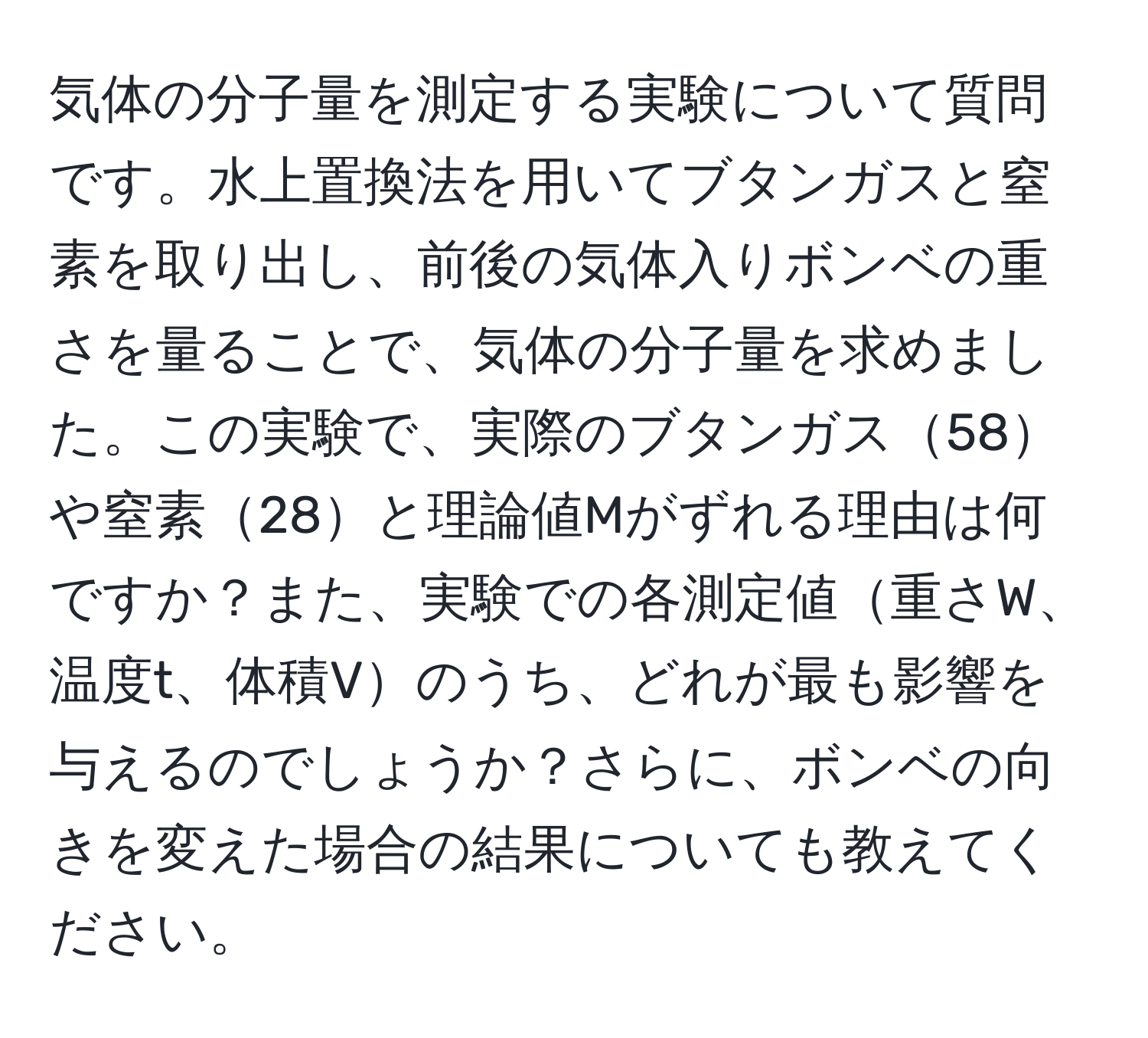 気体の分子量を測定する実験について質問です。水上置換法を用いてブタンガスと窒素を取り出し、前後の気体入りボンベの重さを量ることで、気体の分子量を求めました。この実験で、実際のブタンガス58や窒素28と理論値Mがずれる理由は何ですか？また、実験での各測定値重さW、温度t、体積Vのうち、どれが最も影響を与えるのでしょうか？さらに、ボンベの向きを変えた場合の結果についても教えてください。