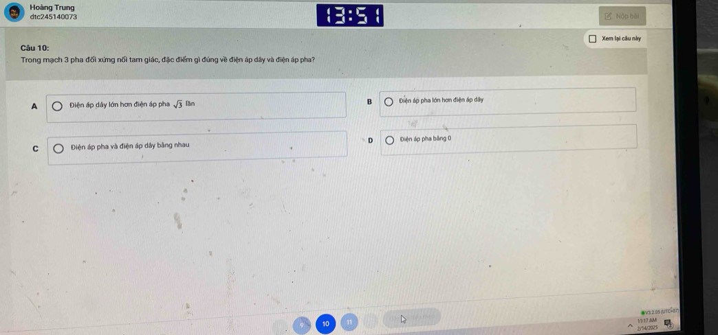 Hoàng Trung
dtc245140073 :3:5 Ở Nộp bài
Xem lại câu này
Câu 10:
Trong mạch 3 pha đối xứng nối tam giác, đặc điểm gì đúng về điện áp dây và điện áp pha?
A Điện áp dây lớn hơn điện áp pha sqrt(3) mn B Điện áp pha lớn hơn điện áp dây
D
C Điện áp pha và điện áp dây bằng nhau Điện áp pha bằng 0
●va 2 os iutcão
10
11:17 AM
2/14/2025