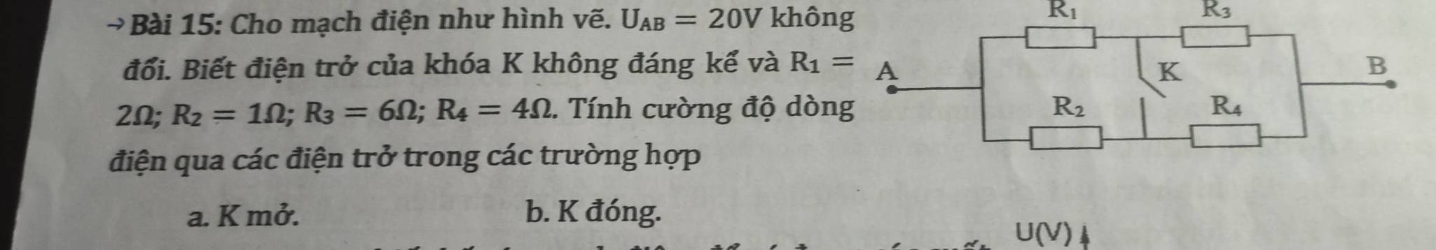 Cho mạch điện như hình vẽ. U_AB=20V không
R_1
R_3
đổi. Biết điện trở của khóa K không đáng kể và
2Omega ; R_2=1Omega ;R_3=6Omega ;R_4=4Omega.  Tính cường độ dòn
điện qua các điện trở trong các trường hợp
a. K mở. b. K đóng.
U(V)