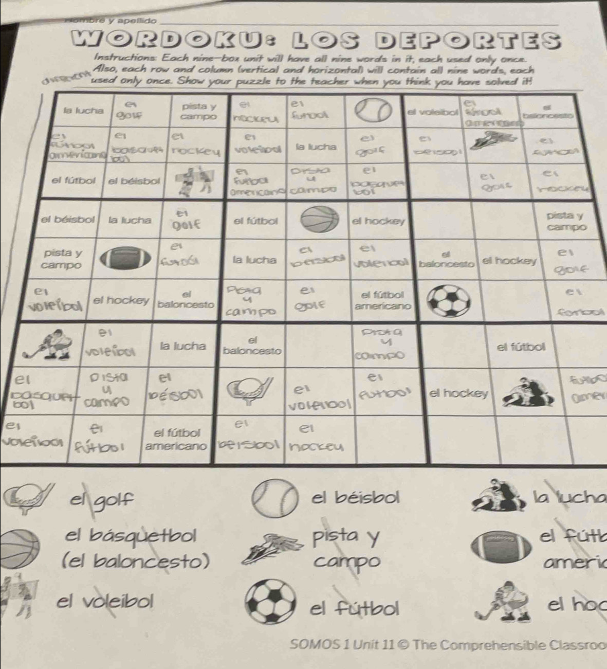 Hombré y apeílido 
WORDOKU: LOS DEPORTES 
Instructions: Each nine-box unit will have all nine words in it, each used only once. 
Also, each row and column (vertical and horizontal) will contain all nine words, each 
y 
f 
col 
elbo 
C 
ey 
e 
el golf el béisbol la lucha 
el básquetbol pista y el fútt 
(el baloncesto) campo ameri 
el voleibol elhoc 
el fútbol 
SOMOS 1 Unit 11 © The Comprehensible Classroo