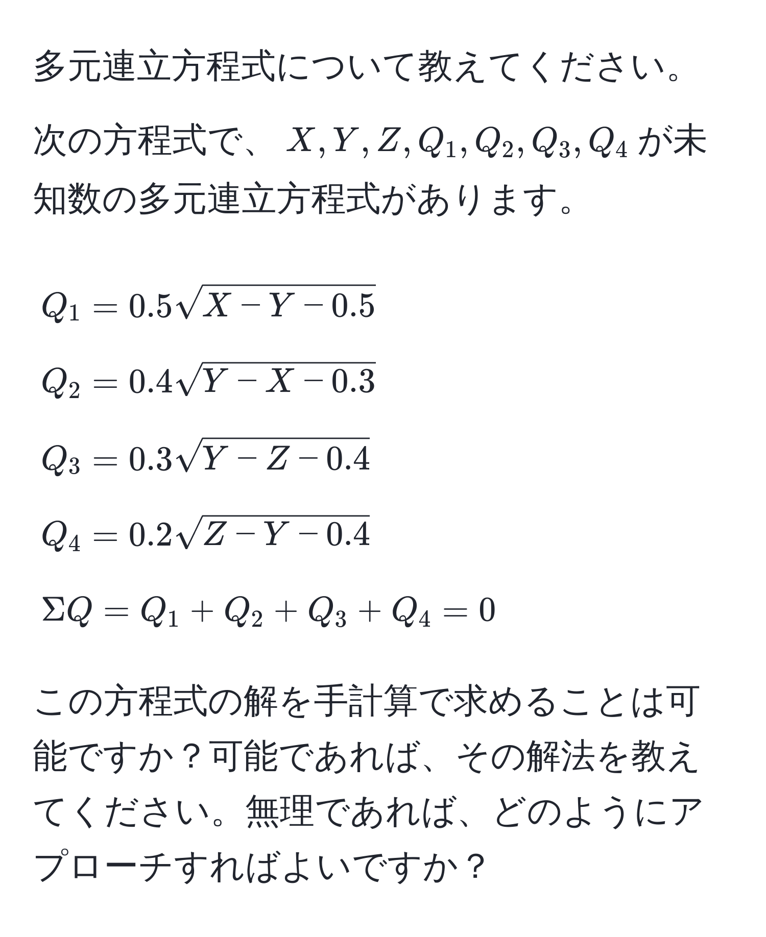 多元連立方程式について教えてください。次の方程式で、$X, Y, Z, Q_1, Q_2, Q_3, Q_4$が未知数の多元連立方程式があります。  
[
Q_1 = 0.5sqrt(X - Y - 0.5) 
Q_2 = 0.4sqrt(Y - X - 0.3) 
Q_3 = 0.3sqrt(Y - Z - 0.4) 
Q_4 = 0.2sqrt(Z - Y - 0.4) 
Sigma Q = Q_1 + Q_2 + Q_3 + Q_4 = 0
]  
この方程式の解を手計算で求めることは可能ですか？可能であれば、その解法を教えてください。無理であれば、どのようにアプローチすればよいですか？