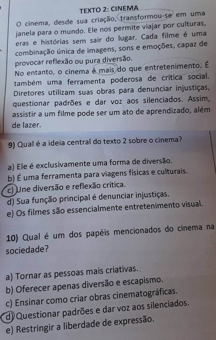 TEXTO 2: CINEMA
O cinema, desde sua criação, transformou-se em uma
janela para o mundo. Ele nos permite viajar por culturas,
eras e histórias sem sair do lugar. Cada filme é uma
combinação única de imagens, sons e emoções, capaz de
provocar reflexão ou pura diversão.
No entanto, o cinema é mais do que entretenimento. É
também uma ferramenta poderosa de crítica social.
Diretores utilizam suas obras para denunciar injustiças,
questionar padrões e dar voz aos silenciados. Assim,
assistir a um filme pode ser um ato de aprendizado, além
de lazer.
9) Qual é a ideia central do texto 2 sobre o cinema?
a) Ele é exclusivamente uma forma de diversão.
b) É uma ferramenta para viagens físicas e culturais.
c) Une diversão e reflexão crítica.
d) Sua função principal é denunciar injustiças.
e) Os filmes são essencialmente entretenimento visual.
10) Qual é um dos papéis mencionados do cinema na
sociedade?
a) Tornar as pessoas mais criativas.
b) Oferecer apenas diversão e escapismo.
c) Ensinar como criar obras cinematográficas.
d) Questionar padrões e dar voz aos silenciados.
e) Restringir a liberdade de expressão.