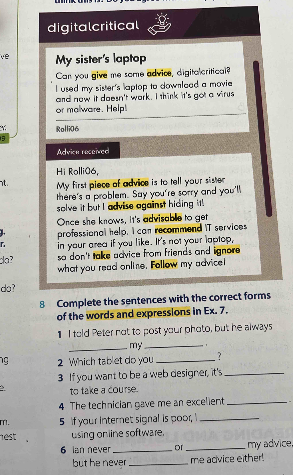 digitalcritical 
ve 
My sister's laptop 
Can you give me some advice, digitalcritical? 
I used my sister's laptop to download a movie 
and now it doesn't work. I think it's got a virus 
or malware. Help! 
er. Rolli06 
9 
Advice received 
Hi Rolli06, 
nt. 
My first piece of advice is to tell your sister 
there's a problem. Say you're sorry and you'll 
solve it but I advise against hiding it! 
Once she knows, it's advisable to get 
]. 
professional help. I can recommend IT services 
r. 
in your area if you like. It's not your laptop, 
do? so don't take advice from friends and ignore 
what you read online. Follow my advice! 
do? 
8 Complete the sentences with the correct forms 
of the words and expressions in Ex. 7. 
1 I told Peter not to post your photo, but he always 
_my_ 
. 
ng 2 Which tablet do you_ 
? 
3 If you want to be a web designer, it’s_ 
e. 
to take a course. 
4 The technician gave me an excellent_ 
. 
m. 
5 If your internet signal is poor, I_ 
nest using online software. 
6 Ian never_ _my advice, 
or 
but he never_ me advice either!