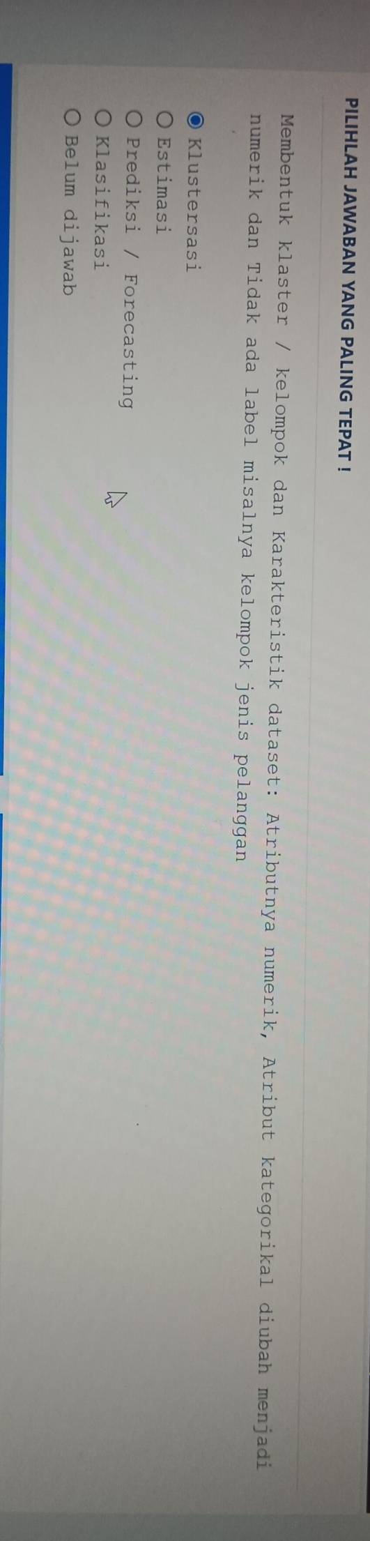 PILIHLAH JAWABAN YANG PALING TEPAT !
Membentuk klaster / kelompok dan Karakteristik dataset: Atributnya numerik, Atribut kategorikal diubah menjadi
numerik dan Tidak ada label misalnya kelompok jenis pelanggan
Klustersasi
Estimasi
Prediksi / Forecasting
Klasifikasi
Belum dijawab