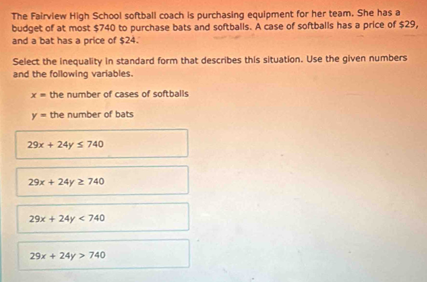 The Fairview High School softball coach is purchasing equipment for her team. She has a
budget of at most $740 to purchase bats and softballs. A case of softballs has a price of $29,
and a bat has a price of $24.
Select the inequality in standard form that describes this situation. Use the given numbers
and the following variables.
x= the number of cases of softballs
y= the number of bats
29x+24y≤ 740
29x+24y≥ 740
29x+24y<740</tex>
29x+24y>740