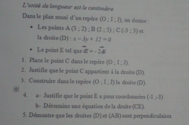 L'unité de longueur est le centimètre 
Dans le plan muni d'un repère (O;I;J) , on donne : 
Les points A(3;2); B(2;5); C(-3;3) et 
la droite (D) : x-3y+12=0
Le point E tel que overline CE=-2overline AB
1. Place le point C dans le repère (O;I;J). 
2. Justifie que 1e point C appartient à la droite (D). 
3. Construire dans le repère (O;I;J) la droite (D). 
4. a- Justifie que le point E a pour coordonnées (-1;-3)
b- Détermine une équation de la droite (CE). 
5. Démontre que les droites (D) et (AB) sont perpendiculaires