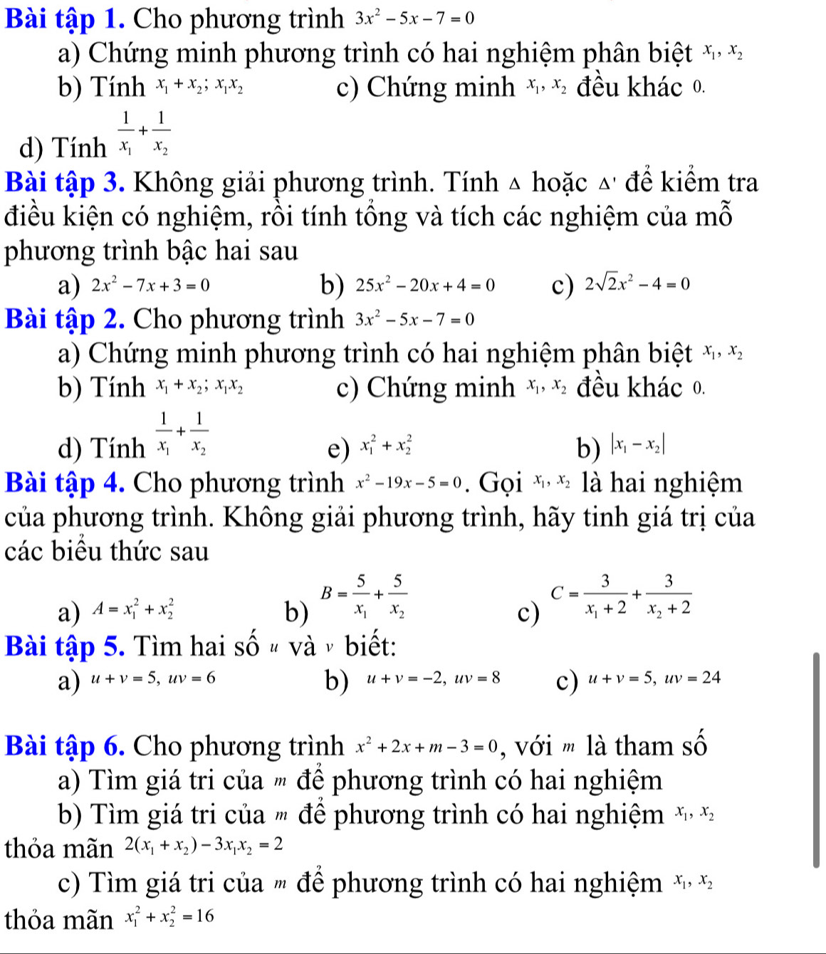 Bài tập 1. Cho phương trình 3x^2-5x-7=0
a) Chứng minh phương trình có hai nghiệm phân biệt x_1,x_2
b) Tính x_1+x_2;x_1x_2 c) Chứng minh x_1,x_2 đều khác 0.
d) Tính frac 1x_1+frac 1x_2
Bài tập 3. Không giải phương trình. Tính △ hoặc △' để kiểm tra
điều kiện có nghiệm, rồi tính tổng và tích các nghiệm của mỗ
phương trình bậc hai sau
b)
a) 2x^2-7x+3=0 25x^2-20x+4=0 c) 2sqrt(2)x^2-4=0
Bài tập 2. Cho phương trình 3x^2-5x-7=0
a) Chứng minh phương trình có hai nghiệm phân biệt x_1,x_2
b) Tính x_1+x_2;x_1x_2 c) Chứng minh x_1,x_2 đều khác 0.
d) Tính frac 1x_1+frac 1x_2
e) x_1^(2+x_2^2 b) |x_1)-x_2|
Bài tập 4. Cho phương trình x^2-19x-5=0. Gọi x_1,x_2 là hai nghiệm
của phương trình. Không giải phương trình, hãy tinh giá trị của
các biều thức sau
a) A=x_1^(2+x_2^2 b) B=frac 5)x_1+frac 5x_2
c) C=frac 3x_1+2+frac 3x_2+2
Bài tập 5. Tìm hai Shat Ou và  biết:
b)
a) u+v=5,uv=6 u+v=-2,uv=8 c) u+v=5,uv=24
Bài tập 6. Cho phương trình x^2+2x+m-3=0 , với m là tham swidehat C
a) Tìm giá tri của " để phương trình có hai nghiệm
b Tìm giá tri của " để phương trình có hai nghiệm x_1,x_2
thỏa mãn 2(x_1+x_2)-3x_1x_2=2
c) Tìm giá tri của " để phương trình có hai nghiệm x_1,x_2
thỏa mãn x_1^2+x_2^2=16