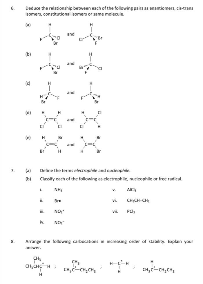 Deduce the relationship between each of the following pairs as enantiomers, cis-trans
isomers, constitutional isomers or same molecule.
(a) H
F^(C...,C.C) and beginarrayr x yendarray =beginarrayr x -x
Cl
Br
(b)
and beginarrayr 1 Br^(1/C)F_F^Fol
(c)
beginarrayr H 1 F_1_Brendarray beginarrayr H Hendarray
and
(d)
_(C')^Hc=c_c_1^Hand beginarrayr H a^C=C_H^C
(e)
 H/Br' c=c'_Hand _(H')^Hc=c_s^((Br)
7. (a) Define the terms electrophile and nucleophile.
(b) Classify each of the following as electrophile, nucleophile or free radical.
i. NH_3) V. AlCl_3
ii. Br· vi. CH_3CH=CH_2
iii. NO_2^(+ vii. PCl_3)
iv. NO_2^(-
8. Arrange the following carbocations in increasing order of stability. Explain your
answer.
CH_3)CHC^+-H;CH_3C-CH_2CH_3;beginarrayr CH_3 H_3xrightarrow H;CCH_3C-CH_2CH_3