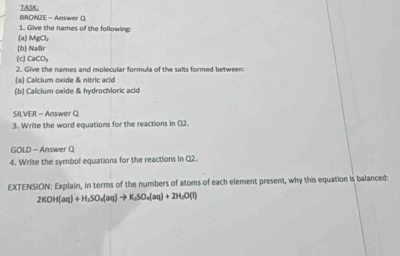 TASK： 
BRONZE - Answer Q 
1. Give the names of the following: 
(a) MgCl_2
(b) NaBr
(c) CaCO_3
2. Give the names and molecular formula of the salts formed between: 
(a) Calcium oxide & nitric acid 
(b) Calcium oxide & hydrochloric acid 
SILVER - Answer Q 
3. Write the word equations for the reactions in Q2. 
GOLD - Answer Q 
4. Write the symbol equations for the reactions in Q2. 
EXTENSION: Explain, in terms of the numbers of atoms of each element present, why this equation is balanced:
2KOH(aq)+H_2SO_4(aq)to K_2SO_4(aq)+2H_2O(l)