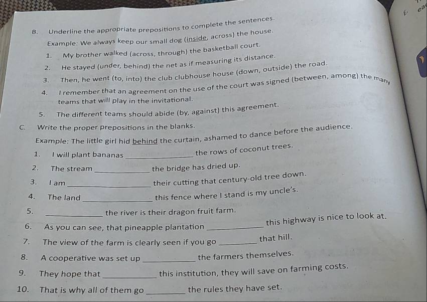 ea 
B. Underline the appropriate prepositions to complete the sentences. 
Example: We always keep our small dog (inside, across) the house. 
1. My brother walked (across, through) the basketball court. 
2. He stayed (under, behind) the net as if measuring its distance. 
3. Then, he went (to, into) the club clubhouse house (down, outside) the road. 1 
4. I remember that an agreement on the use of the court was signed (between, among) the many 
teams that will play in the invitational. 
5. The different teams should abide (by, against) this agreement. 
C. Write the proper prepositions in the blanks. 
Example: The little girl hid behind the curtain, ashamed to dance before the audience. 
1. I will plant bananas_ 
the rows of coconut trees. 
_ 
2. The stream the bridge has dried up. 
3. I am 
_ 
their cutting that century-old tree down. 
_ 
4. The land 
this fence where I stand is my uncle's. 
_ 
5. 
the river is their dragon fruit farm. 
this highway is nice to look at. 
6. As you can see, that pineapple plantation_ 
7. The view of the farm is clearly seen if you go_ 
that hill. 
8. A cooperative was set up_ 
the farmers themselves. 
9. They hope that_ 
this institution, they will save on farming costs. 
10. That is why all of them go _the rules they have set.