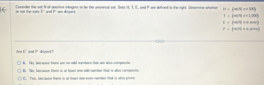 Consider the set N of positive integers to be the universal set. Sets H, T, E, and P are defined to the right. Determine whether H= n∈ N|n>100
or not the sets E' and P' are disjoint.
T= n∈ N|n<1,000
E= n∈ N|niseven
P= n∈ N|nisprime
Are E' and P' disjoint?
A. No, because there are no odd numbers that are also composite.
B. No, because there is at least one odd number that is also composite.
C. Yes, because there is at least one even number that is also prime.